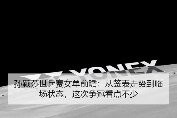 孙颖莎世乒赛女单前瞻：从签表走势到临场状态，这次争冠看点不少